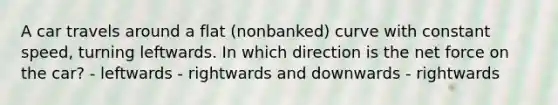 A car travels around a flat (nonbanked) curve with constant speed, turning leftwards. In which direction is the net force on the car? - leftwards - rightwards and downwards - rightwards