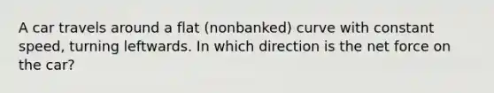 A car travels around a flat (nonbanked) curve with constant speed, turning leftwards. In which direction is the net force on the car?