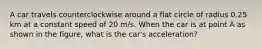 A car travels counterclockwise around a flat circle of radius 0.25 km at a constant speed of 20 m/s. When the car is at point A as shown in the figure, what is the car's acceleration?