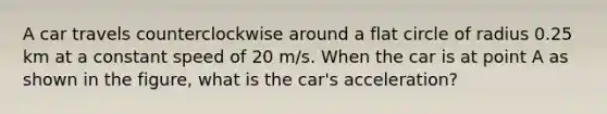 A car travels counterclockwise around a flat circle of radius 0.25 km at a constant speed of 20 m/s. When the car is at point A as shown in the figure, what is the car's acceleration?