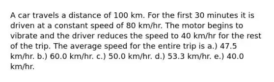 A car travels a distance of 100 km. For the first 30 minutes it is driven at a constant speed of 80 km/hr. The motor begins to vibrate and the driver reduces the speed to 40 km/hr for the rest of the trip. The average speed for the entire trip is a.) 47.5 km/hr. b.) 60.0 km/hr. c.) 50.0 km/hr. d.) 53.3 km/hr. e.) 40.0 km/hr.