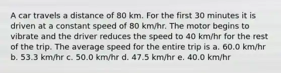 A car travels a distance of 80 km. For the first 30 minutes it is driven at a constant speed of 80 km/hr. The motor begins to vibrate and the driver reduces the speed to 40 km/hr for the rest of the trip. The average speed for the entire trip is a. 60.0 km/hr b. 53.3 km/hr c. 50.0 km/hr d. 47.5 km/hr e. 40.0 km/hr