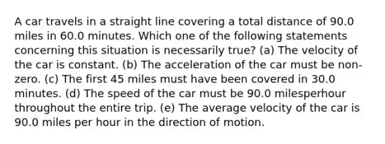 A car travels in a straight line covering a total distance of 90.0 miles in 60.0 minutes. Which one of the following statements concerning this situation is necessarily true? (a) The velocity of the car is constant. (b) The acceleration of the car must be non-zero. (c) The first 45 miles must have been covered in 30.0 minutes. (d) The speed of the car must be 90.0 milesperhour throughout the entire trip. (e) The average velocity of the car is 90.0 miles per hour in the direction of motion.