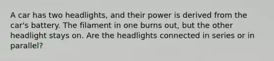 A car has two headlights, and their power is derived from the car's battery. The filament in one burns out, but the other headlight stays on. Are the headlights connected in series or in parallel?