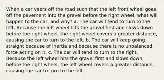 When a car veers off the road such that the left front wheel goes off the pavement into the gravel before the right wheel, what will happen to the car, and why? a. The car will tend to turn to the left. Because the left wheel hits the gravel first and slows down before the right wheel, the right wheel covers a greater distance, causing the car to turn to the left. b. The car will keep going straight because of inertia and because there is no unbalanced force acting on it. c. The car will tend to turn to the right. Because the left wheel hits the gravel first and slows down before the right wheel, the left wheel covers a greater distance, causing the car to turn to the left.