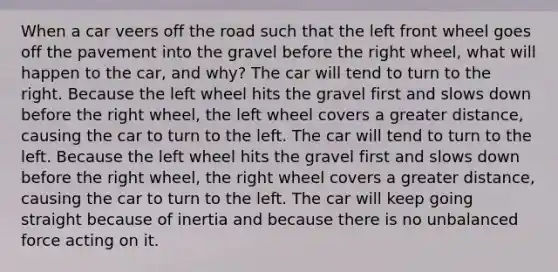 When a car veers off the road such that the left front wheel goes off the pavement into the gravel before the right wheel, what will happen to the car, and why? The car will tend to turn to the right. Because the left wheel hits the gravel first and slows down before the right wheel, the left wheel covers a greater distance, causing the car to turn to the left. The car will tend to turn to the left. Because the left wheel hits the gravel first and slows down before the right wheel, the right wheel covers a greater distance, causing the car to turn to the left. The car will keep going straight because of inertia and because there is no unbalanced force acting on it.