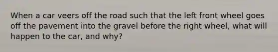 When a car veers off the road such that the left front wheel goes off the pavement into the gravel before the right wheel, what will happen to the car, and why?