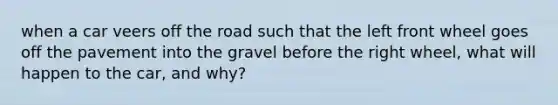 when a car veers off the road such that the left front wheel goes off the pavement into the gravel before the right wheel, what will happen to the car, and why?