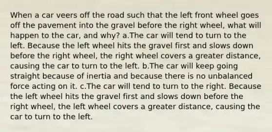 When a car veers off the road such that the left front wheel goes off the pavement into the gravel before the right wheel, what will happen to the car, and why? a.The car will tend to turn to the left. Because the left wheel hits the gravel first and slows down before the right wheel, the right wheel covers a greater distance, causing the car to turn to the left. b.The car will keep going straight because of inertia and because there is no unbalanced force acting on it. c.The car will tend to turn to the right. Because the left wheel hits the gravel first and slows down before the right wheel, the left wheel covers a greater distance, causing the car to turn to the left.