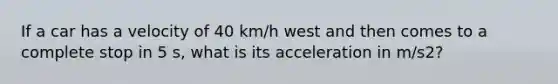 If a car has a velocity of 40 km/h west and then comes to a complete stop in 5 s, what is its acceleration in m/s2?