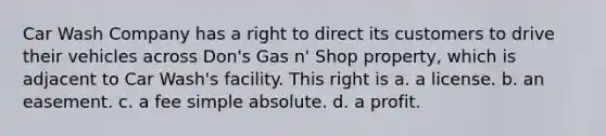 Car Wash Company has a right to direct its customers to drive their vehicles across Don's Gas n' Shop property, which is adjacent to Car Wash's facility. This right is a. ​a license. b. ​an easement. c. ​a fee simple absolute. d. ​a profit.