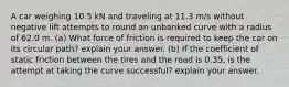 A car weighing 10.5 kN and traveling at 11.3 m/s without negative lift attempts to round an unbanked curve with a radius of 62.0 m. (a) What force of friction is required to keep the car on its circular path? explain your answer. (b) If the coefficient of static friction between the tires and the road is 0.35, is the attempt at taking the curve successful? explain your answer.