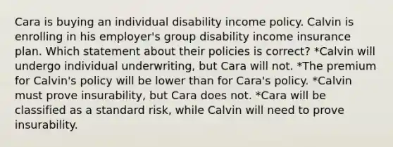 Cara is buying an individual disability income policy. Calvin is enrolling in his employer's group disability income insurance plan. Which statement about their policies is correct? *Calvin will undergo individual underwriting, but Cara will not. *The premium for Calvin's policy will be lower than for Cara's policy. *Calvin must prove insurability, but Cara does not. *Cara will be classified as a standard risk, while Calvin will need to prove insurability.