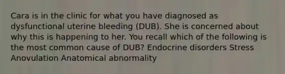 Cara is in the clinic for what you have diagnosed as dysfunctional uterine bleeding (DUB). She is concerned about why this is happening to her. You recall which of the following is the most common cause of DUB? Endocrine disorders Stress Anovulation Anatomical abnormality