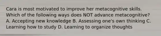 Cara is most motivated to improve her metacognitive skills. Which of the following ways does NOT advance metacognitive? A. Accepting new knowledge B. Assessing one's own thinking C. Learning how to study D. Learning to organize thoughts