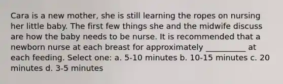 Cara is a new mother, she is still learning the ropes on nursing her little baby. The first few things she and the midwife discuss are how the baby needs to be nurse. It is recommended that a newborn nurse at each breast for approximately __________ at each feeding. Select one: a. 5-10 minutes b. 10-15 minutes c. 20 minutes d. 3-5 minutes