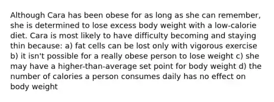 Although Cara has been obese for as long as she can remember, she is determined to lose excess body weight with a low-calorie diet. Cara is most likely to have difficulty becoming and staying thin because: a) fat cells can be lost only with vigorous exercise b) it isn't possible for a really obese person to lose weight c) she may have a higher-than-average set point for body weight d) the number of calories a person consumes daily has no effect on body weight