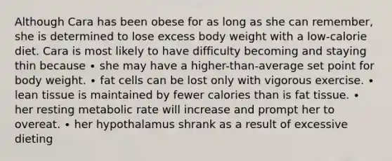 Although Cara has been obese for as long as she can remember, she is determined to lose excess body weight with a low-calorie diet. Cara is most likely to have difficulty becoming and staying thin because ∙ she may have a higher-than-average set point for body weight. ∙ fat cells can be lost only with vigorous exercise. ∙ lean tissue is maintained by fewer calories than is fat tissue. ∙ her resting metabolic rate will increase and prompt her to overeat. ∙ her hypothalamus shrank as a result of excessive dieting