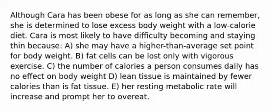 Although Cara has been obese for as long as she can remember, she is determined to lose excess body weight with a low-calorie diet. Cara is most likely to have difficulty becoming and staying thin because: A) she may have a higher-than-average set point for body weight. B) fat cells can be lost only with vigorous exercise. C) the number of calories a person consumes daily has no effect on body weight D) lean tissue is maintained by fewer calories than is fat tissue. E) her resting metabolic rate will increase and prompt her to overeat.