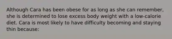 Although Cara has been obese for as long as she can remember, she is determined to lose excess body weight with a low-calorie diet. Cara is most likely to have difficulty becoming and staying thin because: