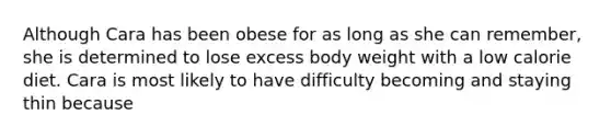 Although Cara has been obese for as long as she can remember, she is determined to lose excess body weight with a low calorie diet. Cara is most likely to have difficulty becoming and staying thin because