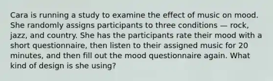 Cara is running a study to examine the effect of music on mood. She randomly assigns participants to three conditions — rock, jazz, and country. She has the participants rate their mood with a short questionnaire, then listen to their assigned music for 20 minutes, and then fill out the mood questionnaire again. What kind of design is she using?