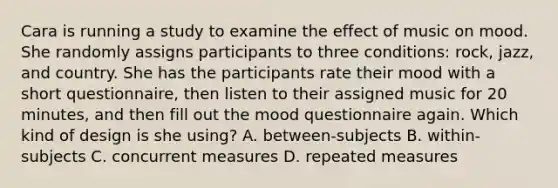 Cara is running a study to examine the effect of music on mood. She randomly assigns participants to three conditions: rock, jazz, and country. She has the participants rate their mood with a short questionnaire, then listen to their assigned music for 20 minutes, and then fill out the mood questionnaire again. Which kind of design is she using? A. between-subjects B. within-subjects C. concurrent measures D. repeated measures