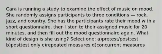 Cara is running a study to examine the effect of music on mood. She randomly assigns participants to three conditions — rock, jazz, and country. She has the participants rate their mood with a short questionnaire, then listen to their assigned music for 20 minutes, and then fill out the mood questionnaire again. What kind of design is she using? Select one: a)pretest/posttest b)posttest only c)repeated measures d)concurrent measures