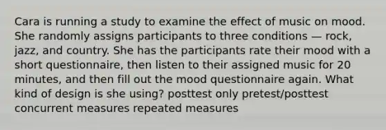 Cara is running a study to examine the effect of music on mood. She randomly assigns participants to three conditions — rock, jazz, and country. She has the participants rate their mood with a short questionnaire, then listen to their assigned music for 20 minutes, and then fill out the mood questionnaire again. What kind of design is she using? posttest only pretest/posttest concurrent measures repeated measures