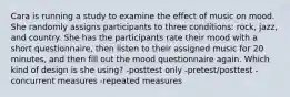 Cara is running a study to examine the effect of music on mood. She randomly assigns participants to three conditions: rock, jazz, and country. She has the participants rate their mood with a short questionnaire, then listen to their assigned music for 20 minutes, and then fill out the mood questionnaire again. Which kind of design is she using? -posttest only -pretest/posttest -concurrent measures -repeated measures