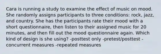 Cara is running a study to examine the effect of music on mood. She randomly assigns participants to three conditions: rock, jazz, and country. She has the participants rate their mood with a short questionnaire, then listen to their assigned music for 20 minutes, and then fill out the mood questionnaire again. Which kind of design is she using? -posttest only -pretest/posttest -concurrent measures -repeated measures