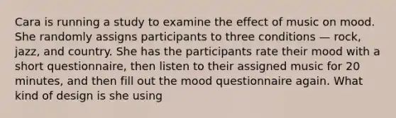 Cara is running a study to examine the effect of music on mood. She randomly assigns participants to three conditions — rock, jazz, and country. She has the participants rate their mood with a short questionnaire, then listen to their assigned music for 20 minutes, and then fill out the mood questionnaire again. What kind of design is she using