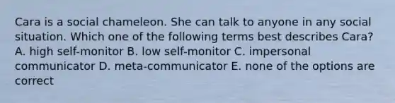 Cara is a social chameleon. She can talk to anyone in any social situation. Which one of the following terms best describes Cara? A. high self-monitor B. low self-monitor C. impersonal communicator D. meta-communicator E. none of the options are correct