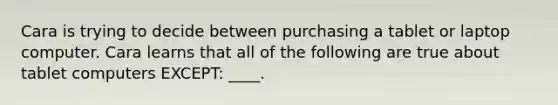 Cara is trying to decide between purchasing a tablet or laptop computer. Cara learns that all of the following are true about tablet computers EXCEPT: ____.