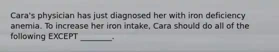 Cara's physician has just diagnosed her with iron deficiency anemia. To increase her iron intake, Cara should do all of the following EXCEPT ________.