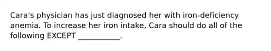 Cara's physician has just diagnosed her with iron-deficiency anemia. To increase her iron intake, Cara should do all of the following EXCEPT ___________.