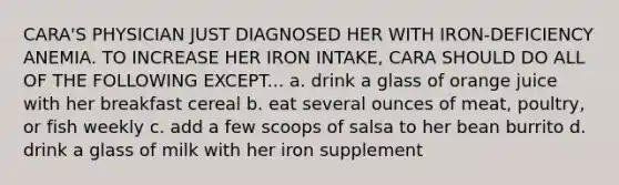 CARA'S PHYSICIAN JUST DIAGNOSED HER WITH IRON-DEFICIENCY ANEMIA. TO INCREASE HER IRON INTAKE, CARA SHOULD DO ALL OF THE FOLLOWING EXCEPT... a. drink a glass of orange juice with her breakfast cereal b. eat several ounces of meat, poultry, or fish weekly c. add a few scoops of salsa to her bean burrito d. drink a glass of milk with her iron supplement