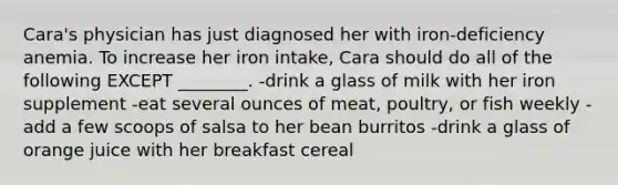 Cara's physician has just diagnosed her with iron-deficiency anemia. To increase her iron intake, Cara should do all of the following EXCEPT ________. -drink a glass of milk with her iron supplement -eat several ounces of meat, poultry, or fish weekly -add a few scoops of salsa to her bean burritos -drink a glass of orange juice with her breakfast cereal