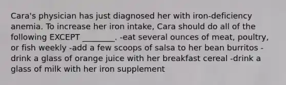 Cara's physician has just diagnosed her with iron-deficiency anemia. To increase her iron intake, Cara should do all of the following EXCEPT ________. -eat several ounces of meat, poultry, or fish weekly -add a few scoops of salsa to her bean burritos -drink a glass of orange juice with her breakfast cereal -drink a glass of milk with her iron supplement