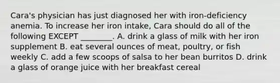 Cara's physician has just diagnosed her with iron-deficiency anemia. To increase her iron intake, Cara should do all of the following EXCEPT ________. A. drink a glass of milk with her iron supplement B. eat several ounces of meat, poultry, or fish weekly C. add a few scoops of salsa to her bean burritos D. drink a glass of orange juice with her breakfast cereal