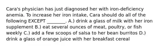 Cara's physician has just diagnosed her with iron-deficiency anemia. To increase her iron intake, Cara should do all of the following EXCEPT ________. A.) drink a glass of milk with her iron supplement B.) eat several ounces of meat, poultry, or fish weekly C.) add a few scoops of salsa to her bean burritos D.) drink a glass of orange juice with her breakfast cereal