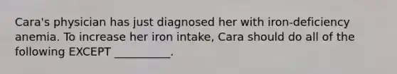 Cara's physician has just diagnosed her with iron-deficiency anemia. To increase her iron intake, Cara should do all of the following EXCEPT __________.