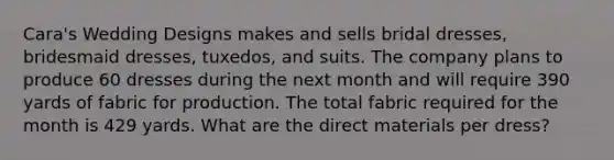 Cara's Wedding Designs makes and sells bridal dresses, bridesmaid dresses, tuxedos, and suits. The company plans to produce 60 dresses during the next month and will require 390 yards of fabric for production. The total fabric required for the month is 429 yards. What are the direct materials per dress?