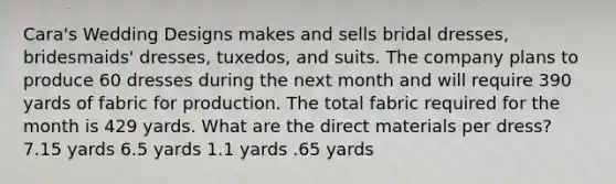 Cara's Wedding Designs makes and sells bridal dresses, bridesmaids' dresses, tuxedos, and suits. The company plans to produce 60 dresses during the next month and will require 390 yards of fabric for production. The total fabric required for the month is 429 yards. What are the direct materials per dress? 7.15 yards 6.5 yards 1.1 yards .65 yards