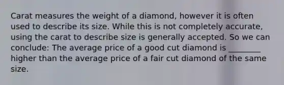 Carat measures the weight of a diamond, however it is often used to describe its size. While this is not completely accurate, using the carat to describe size is generally accepted. So we can conclude: The average price of a good cut diamond is ________ higher than the average price of a fair cut diamond of the same size.