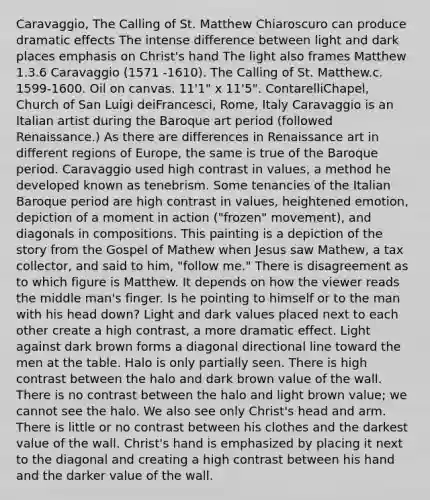 Caravaggio, The Calling of St. Matthew Chiaroscuro can produce dramatic effects The intense difference between light and dark places emphasis on Christ's hand The light also frames Matthew 1.3.6 Caravaggio (1571 -1610). The Calling of St. Matthew.c. 1599-1600. Oil on canvas. 11'1" x 11'5". ContarelliChapel, Church of San Luigi deiFrancesci, Rome, Italy Caravaggio is an Italian artist during the Baroque art period (followed Renaissance.) As there are differences in Renaissance art in different regions of Europe, the same is true of the Baroque period. Caravaggio used high contrast in values, a method he developed known as tenebrism. Some tenancies of the Italian Baroque period are high contrast in values, heightened emotion, depiction of a moment in action ("frozen" movement), and diagonals in compositions. This painting is a depiction of the story from the Gospel of Mathew when Jesus saw Mathew, a tax collector, and said to him, "follow me." There is disagreement as to which figure is Matthew. It depends on how the viewer reads the middle man's finger. Is he pointing to himself or to the man with his head down? Light and dark values placed next to each other create a high contrast, a more dramatic effect. Light against dark brown forms a diagonal directional line toward the men at the table. Halo is only partially seen. There is high contrast between the halo and dark brown value of the wall. There is no contrast between the halo and light brown value; we cannot see the halo. We also see only Christ's head and arm. There is little or no contrast between his clothes and the darkest value of the wall. Christ's hand is emphasized by placing it next to the diagonal and creating a high contrast between his hand and the darker value of the wall.