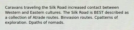 Caravans traveling the Silk Road increased contact between Western and Eastern cultures. The Silk Road is BEST described as a collection of Atrade routes. Binvasion routes. Cpatterns of exploration. Dpaths of nomads.