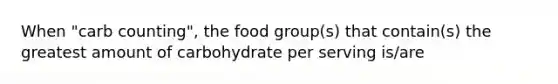 When "carb counting", the food group(s) that contain(s) the greatest amount of carbohydrate per serving is/are