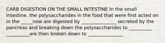 CARB DIGESTION ON THE SMALL INTESTINE In the small intestine, the polysaccharides in the food that were first acted on in the _____now are digested by _______________ secreted by the pancreas and breaking down the polysaccharides to __________ __________are then broken down to _______________