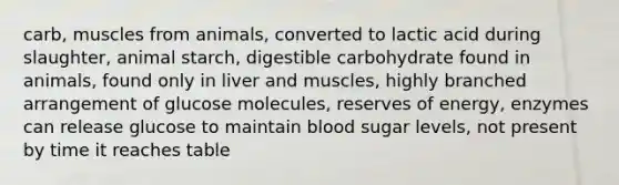 carb, muscles from animals, converted to lactic acid during slaughter, animal starch, digestible carbohydrate found in animals, found only in liver and muscles, highly branched arrangement of glucose molecules, reserves of energy, enzymes can release glucose to maintain blood sugar levels, not present by time it reaches table